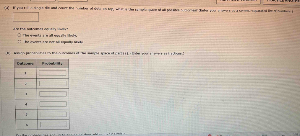 If you roll a single die and count the number of dots on top, what is the sample space of all possible outcomes? (Enter your answers as a comma-separated list of numbers.)
Are the outcomes equally likely?
The events are all equally likely.
The events are not all equally likely.
(b) Assign probabilities to the outcomes of the sample space of part (a). (Enter your answers as fractions.)
the probabilities add un to 12 Should they add un to 12 Eyolain 2:51