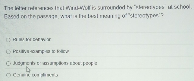 The letter references that Wind-Wolf is surrounded by “stereotypes” at school.
Based on the passage, what is the best meaning of “stereotypes”?
Rules for behavior
Positive examples to follow
Judgments or assumptions about people
Genuine compliments