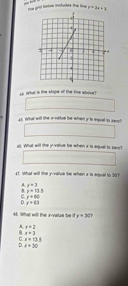 the box U
The grid below includes the line y=2x+3. 
44. What is the slope of the line above?
45. What will the x -value be when y is equal to zero?
46. What will the y -value be when x is equal to zero?
47. What will the y -value be when x is equal to 30?
A. y=3
B. y=13.5
C、 y=60
D. y=63
48. What will the x -value be if y=30 ?
A. x=2
B. x=3
C. x=13.5
D. x=30