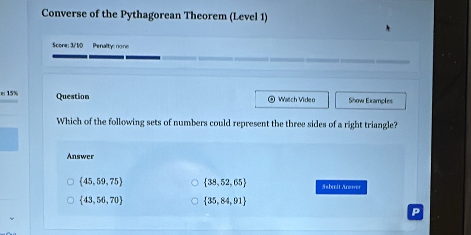 Converse of the Pythagorean Theorem (Level 1)
Score: 3/10 Penalty: none
e 15% Question Watch Video Show Examples
)
Which of the following sets of numbers could represent the three sides of a right triangle?
Answer
 38,52,65
 45,59,75 Submit Answer
 43,56,70
 35,84,91