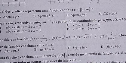 1 2 3 4
0 1 2 3 4
ual dos gráficos representa uma função contínua em ]0,+∈fty [ ?
Apenas g(x) B Apenas h(x) C Apenas f(x) D f(x) c g(x)
Quais são, respectivamente, em " * , os pontos de descontinuidade para f(x), g(x) e h(x
não existe, x=2 e x=2 C x=0, x=2 e x=1
B não existe, x=2 c x=1 D x=0, x=2 e x=2
onsidere as funções f(x)= 1/x-3 , g(x)=x^2-3, h(x)=sqrt(1+x) e i(x)= 3/9-x^2 . Qua
ar de funções contínuas em x=-3
f(x) e g(x) B g(x)ei(x) C h(x) e i(x) D f(x) c h(x)
ma função é contínua num intervalo [a,b] , contido no domínio da função, se e só s
a o dos os pontos interiores do intervalo, ..