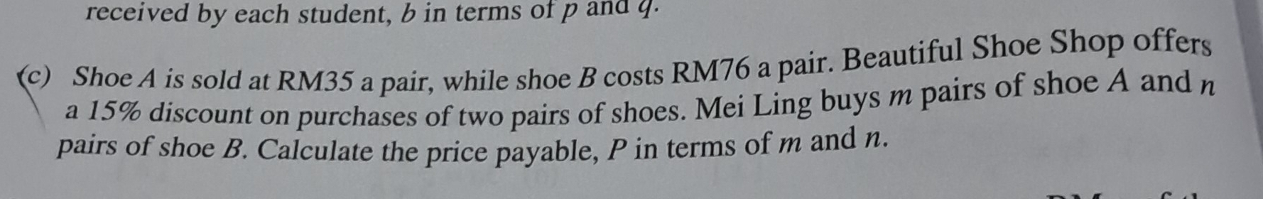 received by each student, b in terms of p and q. 
(c) Shoe A is sold at RM35 a pair, while shoe B costs RM76 a pair. Beautiful Shoe Shop offers 
a 15% discount on purchases of two pairs of shoes. Mei Ling buys m pairs of shoe A and n
pairs of shoe B. Calculate the price payable, P in terms of m and n.