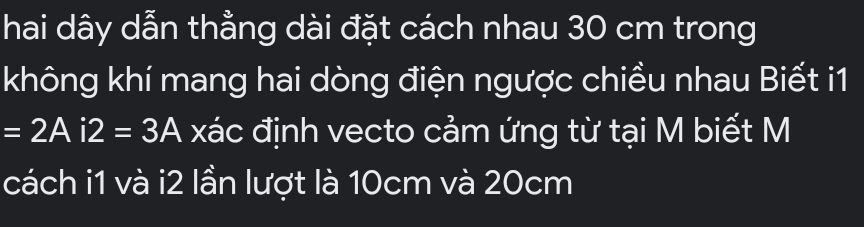 hai dây dẫn thẳng dài đặt cách nhau 30 cm trong 
không khí mang hai dòng điện ngược chiều nhau Biết i1
=2Ai2=3A xác định vecto cảm ứng từ tại M biết M 
cách i1 và i2 lần lượt là 10cm và 20cm