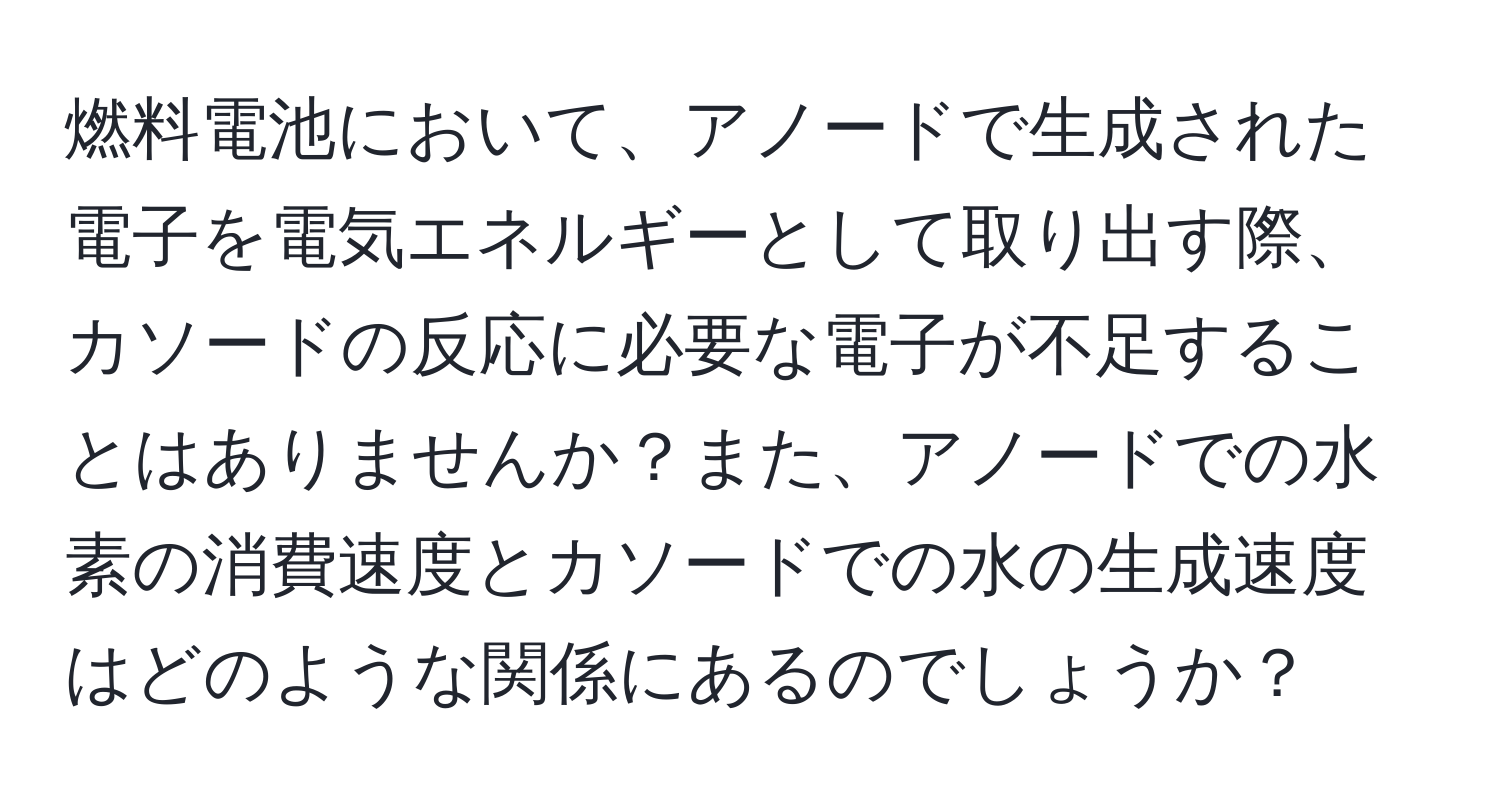 燃料電池において、アノードで生成された電子を電気エネルギーとして取り出す際、カソードの反応に必要な電子が不足することはありませんか？また、アノードでの水素の消費速度とカソードでの水の生成速度はどのような関係にあるのでしょうか？