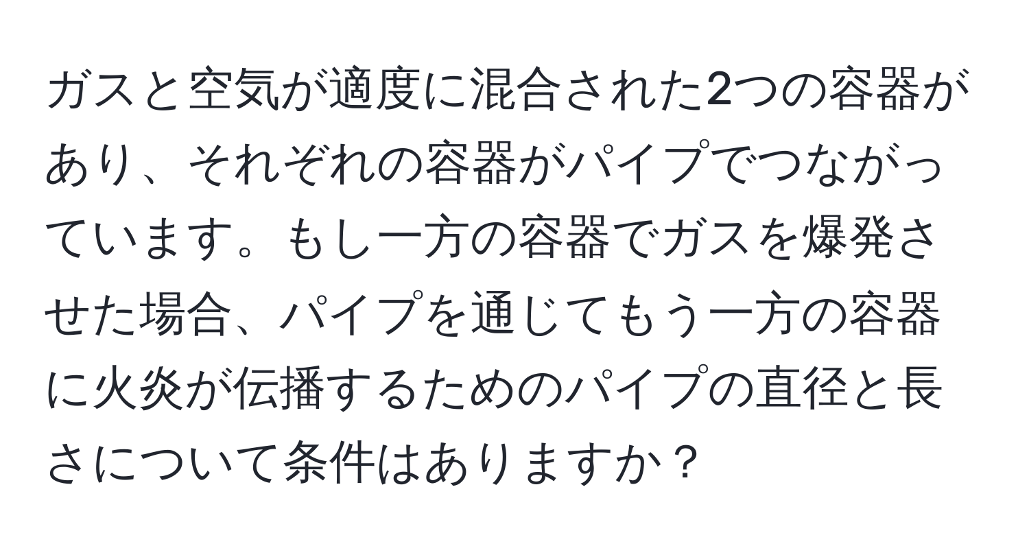 ガスと空気が適度に混合された2つの容器があり、それぞれの容器がパイプでつながっています。もし一方の容器でガスを爆発させた場合、パイプを通じてもう一方の容器に火炎が伝播するためのパイプの直径と長さについて条件はありますか？