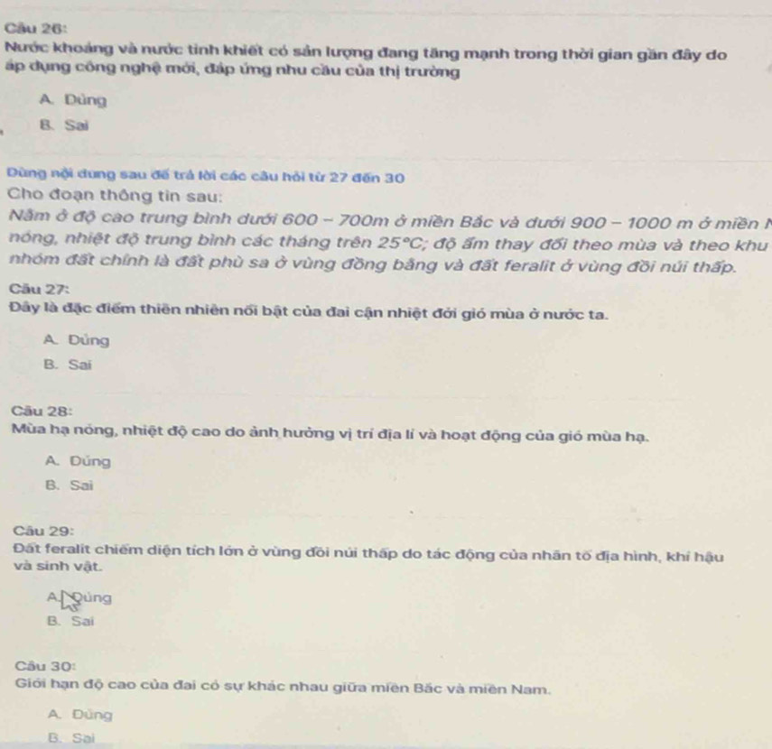 Cầu 26:
Nước khoảng và nước tinh khiết có sản lượng đang tăng mạnh trong thời gian gần đây do
áp dụng công nghệ mới, đáp ứng nhu cầu của thị trường
A. Dùng
B. Sai
Dùng nội dung sau đế trá lời các câu hỏi từ 27 đến 30
Cho đoạn thông tin sau:
Nằm ở độ cao trung bình dưới 600 - 700m ở miền Bắc và dưới 900 - 1000 m ở miền I
nóng, nhiệt độ trung bình các tháng trên 25°C, *; độ ẩm thay đối theo mùa và theo khu
nhóm đất chính là đất phù sa ở vùng đồng bằng và đất feralit ở vùng đồi núi thấp.
Cău 27:
Đây là đặc điểm thiên nhiên nổi bật của đai cận nhiệt đới gió mùa ở nước ta.
A. Đủng
B. Sai
Cău 28:
Mùa hạ nóng, nhiệt độ cao do ảnh hưởng vị trí địa lí và hoạt động của gió mùa hạ.
A. Dúng
B. Sai
Câu 29:
Đất feralit chiếm diện tích lớn ở vùng đồi núi thấp do tác động của nhãn tố địa hình, khí hậu
và sinh vật.
A gúng
B. Sai
Cầu 30:
Giới hạn độ cao của đai có sự khác nhau giữa miền Bắc và miền Nam.
A. Dùng
B. Sai