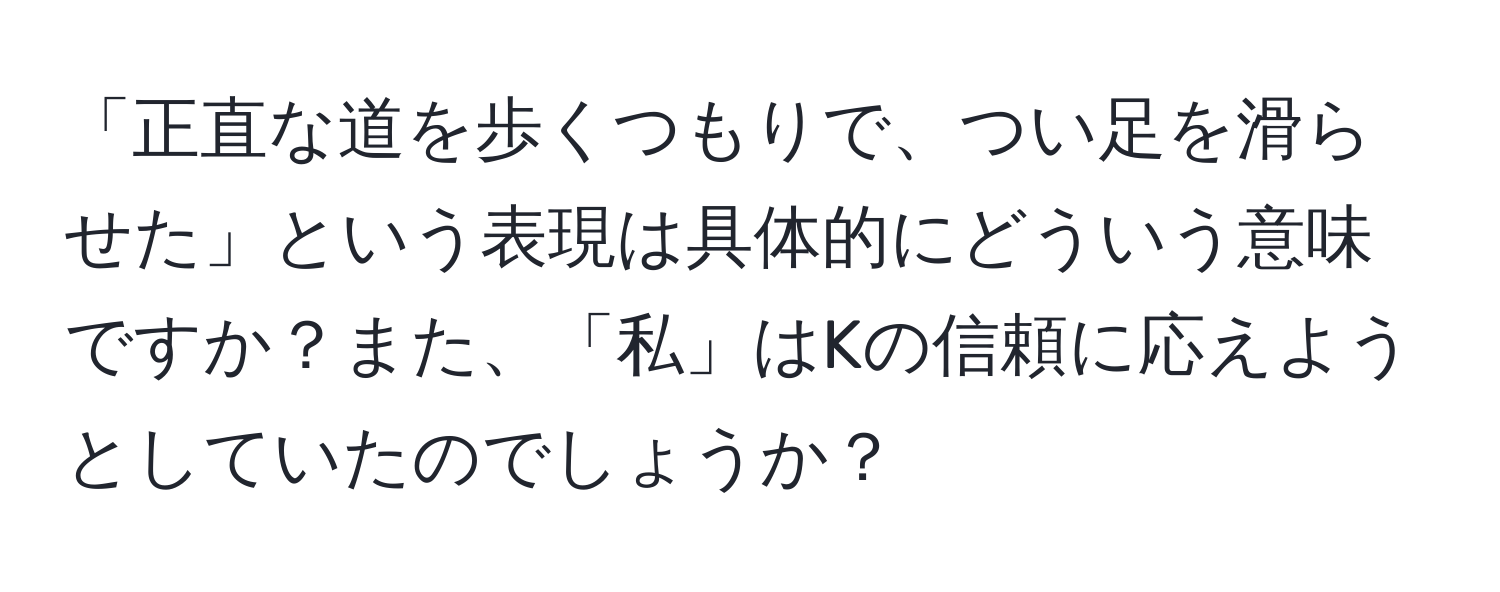 「正直な道を歩くつもりで、つい足を滑らせた」という表現は具体的にどういう意味ですか？また、「私」はKの信頼に応えようとしていたのでしょうか？