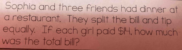 Sophia and three friends had dinner at 
a restaurant. They split the bill and tip 
equally. If each girl paid $14, how much 
was the total bill?