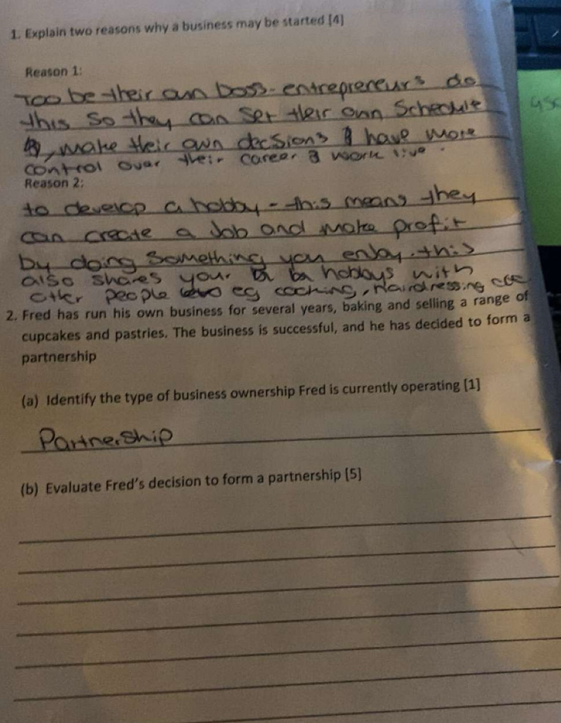 Explain two reasons why a business may be started [4] 
_ 
Reason 1: 
_ 
_ 
_ 
Reason 2: 
_ 
_ 
2. Fred has run his own business for several years, baking and selling a range of 
cupcakes and pastries. The business is successful, and he has decided to form a 
partnership 
(a) Identify the type of business ownership Fred is currently operating [1] 
_ 
(b) Evaluate Fred’s decision to form a partnership [5] 
_ 
_ 
_ 
_ 
_ 
_ 
_