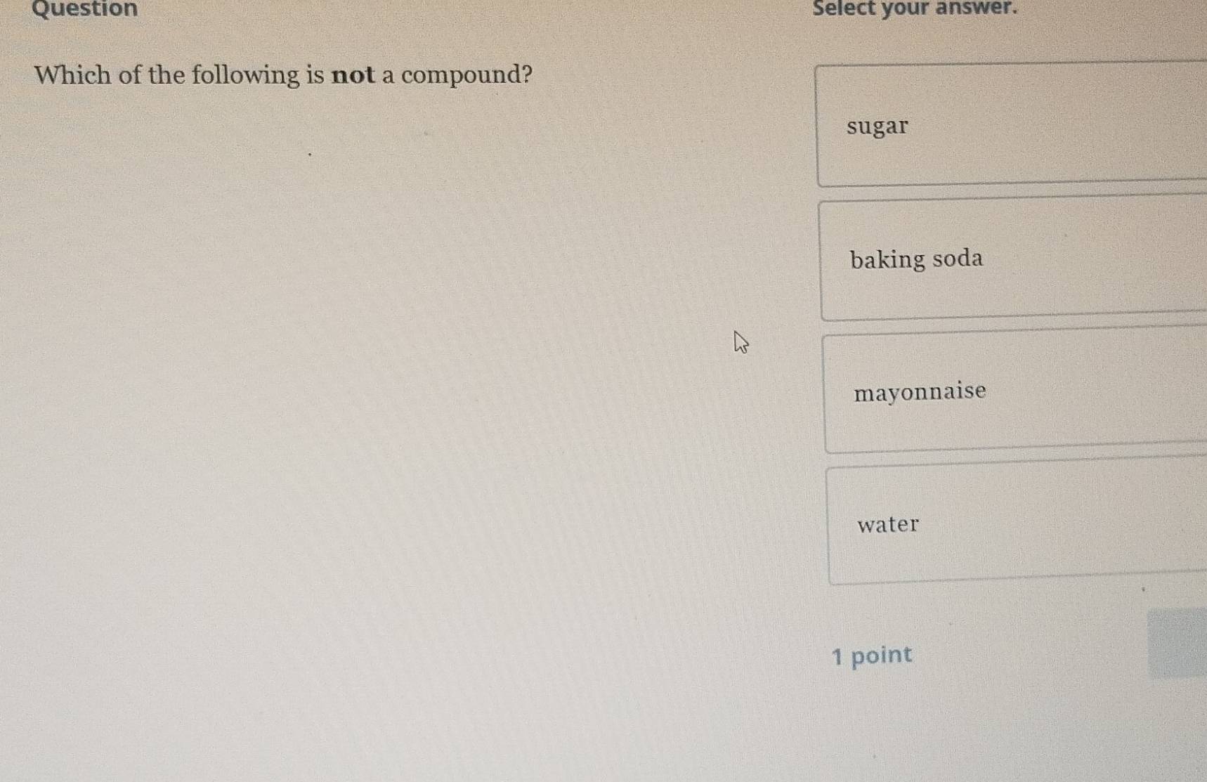 Question Select your answer.
Which of the following is not a compound?
sugar
baking soda
mayonnaise
water
1 point