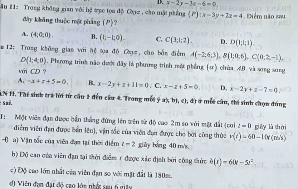 x-2y-3z-6=0.
lâu 11: Trong không gian với hệ trục tọa độ Oxyz , cho mặt phẳng (P): x-3y+2z=4. Điểm nào sau
đây không thuộc mặt phẳng (P)?
A. (4;0;0).
B. (1;-1;0). C. C(3;1;2). D. D(1;1;1).
u 12: Trong không gian với hệ tọa độ Oxyz, cho bốn điểm A(-2;6;3),B(1;0;6),C(0;2;-1),
D(1;4;0). Phương trình nào dưới đây là phương trình mặt phẳng (α) chứa AB và song song
với CD ?
A. -x+z+5=0. B. x-2y+z+11=0. C. x-z+5=0. D. x-2y+z-7=0.
XN H. Thí sinh trã lời từ câu 1 đến câu 4. Trong mỗi ý a );b ), c), d) ở mỗi câu, thí sinh chọn đúng
sai.
1: Một viên đạn được bắn thẳng đứng lên trên từ độ cao 2m so với mặt đất (coi t=0 giây là thời
điểm viên đạn được bắn lên), vận tốc của viên đạn được cho bởi công thức v(t)=60-10t(m/s)
( a) Vận tốc của viên đạn tại thời điểm t=2 giây bằng 40 m/s.
b) Độ cao của viên đạn tại thời điểm 1 được xác định bởi công thức h(t)=60t-5t^2.
c) Độ cao lớn nhất của viên đạn so với mặt đất là 180m.
d) Viên đạn đạt độ cao lớn nhất sau 6 giây