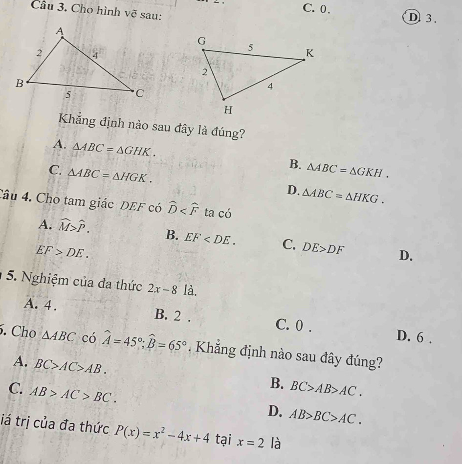 C. 0.
Câu 3. Cho hình vẽ sau:
D 3.
Khẳng định nào sau đây là đúng?
A. △ ABC=△ GHK. △ ABC=△ GKH. 
B.
C. △ ABC=△ HGK.
D. △ ABC=△ HKG. 
Câu 4. Cho tam giác DEF có widehat D ta có
A. widehat M>widehat P.
B. EF . C. DE>DF D.
EF>DE. 
5. Nghiệm của đa thức 2x-8 là.
A. 4 . B. 2. C. 0.
D. 6.
. Cho △ ABC có widehat A=45°; widehat B=65°. Khăng định nào sau đây đúng?
A. BC>AC>AB.
C. AB>AC>BC.
B. BC>AB>AC.
D. AB>BC>AC. 
iá trị của đa thức P(x)=x^2-4x+4 tại x=2 là