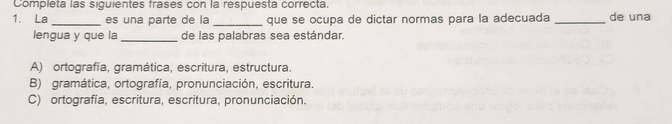 Completa las siguientes frases con la respuesta correcta.
1. La _es una parte de la _que se ocupa de dictar normas para la adecuada _de una
lengua y que la _de las palabras sea estándar.
A) ortografía, gramática, escritura, estructura.
B) gramática, ortografía, pronunciación, escritura.
C) ortografía, escritura, escritura, pronunciación.