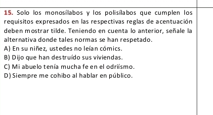 Solo los monosílabos y los polisílabos que cumplen los
requisitos expresados en las respectivas reglas de acentuación
deben mostrar tilde. Teniendo en cuenta lo anterior, señale la
alternativa donde tales normas se han respetado.
A) En su niñez, ustedes no leían cómics.
B) Dijo que han destruído sus viviendas.
C) Mi abuelo tenía mucha fe en el odriísmo.
D) Siempre me cohibo al hablar en público.