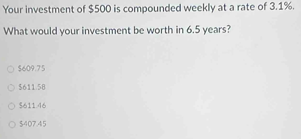 Your investment of $500 is compounded weekly at a rate of 3.1%.
What would your investment be worth in 6.5 years?
$609.75
$611.58
$611.46
$407.45