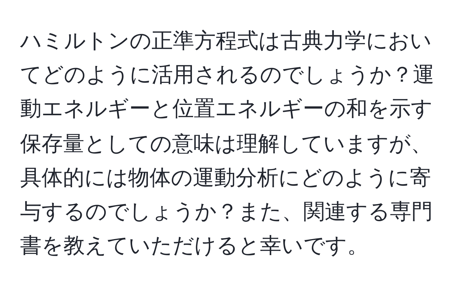 ハミルトンの正準方程式は古典力学においてどのように活用されるのでしょうか？運動エネルギーと位置エネルギーの和を示す保存量としての意味は理解していますが、具体的には物体の運動分析にどのように寄与するのでしょうか？また、関連する専門書を教えていただけると幸いです。