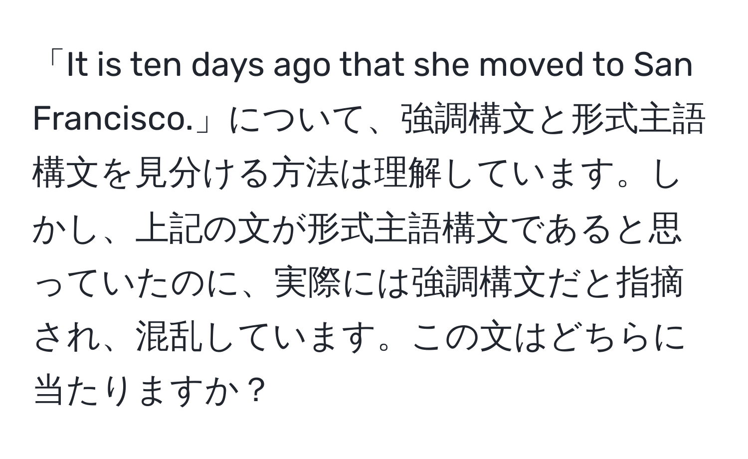 「It is ten days ago that she moved to San Francisco.」について、強調構文と形式主語構文を見分ける方法は理解しています。しかし、上記の文が形式主語構文であると思っていたのに、実際には強調構文だと指摘され、混乱しています。この文はどちらに当たりますか？