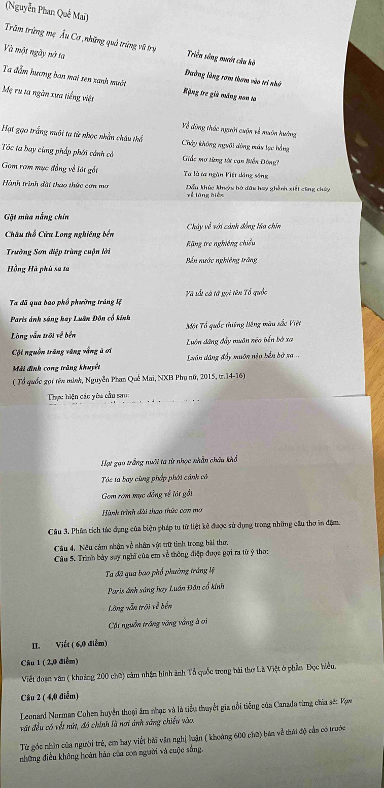(Nguyễn Phan Quế Mai)
Trăm trứng mẹ Âu Cơ ,những quả trứng vũ trụ Triền sông mướt câu hồ
Và một ngày nở ta Đường làng rơm thơm vào trí nhớ
Ta đẫm hương ban mai sen xanh mướt Rặng tre già măng non ta
Mẹ ru ta ngàn xưa tiếng việt
Về dòng thác người cuộn về muôn hướng
Hạt gạo trắng nuôi ta từ nhọc nhằn châu thổ Chảy không nguôi dòng máu lạc hồng
Tóc ta bay cùng phầp phới cánh cò Giắc mơ từng tát cạn Biển Đông?
Gom rơm mục đồng về lót gồi Ta là ta ngàn Việt dòng sông
Hành trình dài thao thức cơn mơ Dẫu khúc khuỷu bờ dầu hay ghềnh xiết cũng cháy
về lòng biển
Gặt mùa nắng chín
Chảy về với cánh đồng lúa chín
Châu thổ Cửu Long nghiêng bến
Trường Sơn điệp trùng cuộn lời  Rặng tre nghiêng chiều
Bến nước nghiêng trăng
Hồng Hà phù sa ta
Và tất cả tâ gọi tên Tổ quốc
Ta đã qua bao phố phường tráng lệ
Paris ánh sáng hay Luân Đôn cổ kính
Một Tổ quốc thiêng liêng màu sắc Việt
Lòng vẫn trôi về bến
Luôn dâng đầy muôn néo bến bờ xa
Cội nguồn trăng văng vẳng à ơi
Luôn dâng đầy muôn nẻo bến bờ xa...
Mái đình cong trăng khuyết
( Tổ quốc gọi tên mình, Nguyễn Phan Quế Mai, NXB Phụ nữ, 2015, tr.14-16)
Thực hiện các yêu cầu sau:
Hạt gạo trắng nuôi ta từ nhọc nhằn châu khổ
Tóc ta bay cùng phấp phới cánh cò
Gom rơm mục đồng về lói gối
Hành trình dài thao thức cơn mơ
Câu 3. Phân tích tác dụng của biện pháp tu từ liệt kê được sử dụng trong những câu thơ in đậm.
Câu 4. Nêu cảm nhận về nhân vật trữ tình trong bài thơ.
Câu 5. Trình bày suy nghĩ của em về thông điệp được gợi ra từ ý thơ:
Ta đã qua bao phố phường tráng lệ
Paris ánh sáng hay Luân Đôn cổ kính
Lòng vẫn trôi về bến
Cội nguồn trăng văng vắng à ơi
II. Viết ( 6,0 điễm)
Câu 1 ( 2,0 điểm)
Viết đoạn văn ( khoảng 200 chữ) cảm nhận hình ảnh Tổ quốc trong bài thơ Là Việt ở phần Đọc hiều.
Câu 2 ( 4,0 điểm)
Leonard Norman Cohen huyền thoại âm nhạc và là tiểu thuyết gia nổi tiếng của Canada từng chia sẻ: Vạn
vật đều có vết nứt, đó chính là nơi ánh sáng chiếu vào.
Từ góc nhìn của người trẻ, em hay viết bài văn nghị luận ( khoảng 600 chữ) bàn về thái độ cần có trước
những điều không hoàn hảo của con người và cuộc sống.
