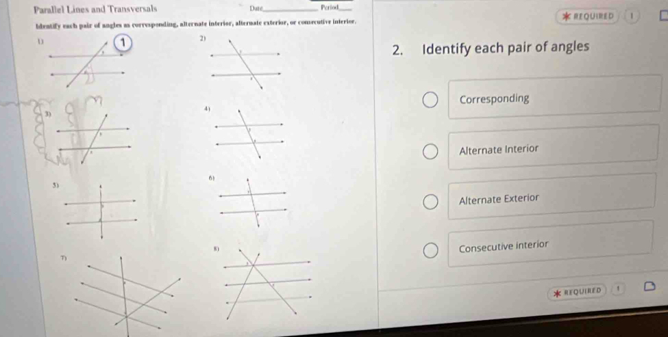 Parallel Lines and Transversals Date_ Period_
bdentify each pair of angles as corresponding, alternate interior, alternate exterior, or consecutive interior. * reQUiRED 1
2. Identify each pair of angles
Corresponding
Alternate Interior
5)
Alternate Exterior
Consecutive interior
* REQUIRED