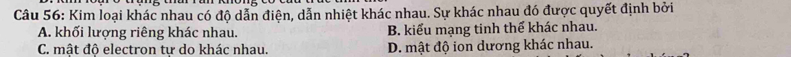 Kim loại khác nhau có độ dẫn điện, dẫn nhiệt khác nhau. Sự khác nhau đó được quyết định bởi
A. khối lượng riêng khác nhau. B. kiểu mạng tinh thể khác nhau.
C. mật độ electron tự do khác nhau. D. mật độ ion dương khác nhau.