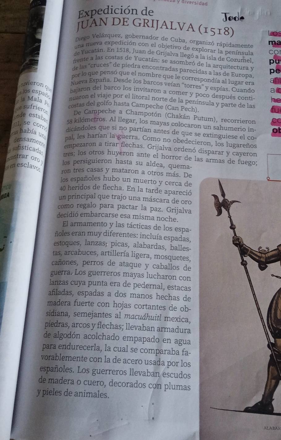 2ª y diversidad
Expedición de
JUÀN DE GRIJALVA (1518)
los
Diego Velázquez, gobernador de Cuba, organizó rápidamente ma
una nueva expedición con el objetivo de explorar la península Co
de Yucatán. En 1518, Juan de Grijalva llegó a la isla de Cozumel, pu
frente a las costas de Yucatán: se asombró de la arquitectura y pe
de las “cruces” de piedra encontradas parecidas a las de Europa,
por lo que pensó que el nombre que le correspondía al lugar era
Nueva España. Desde los barcos veían “torres' y espías. Cuando a
vieron qu bajaron del barco los invitaron a comer y poco después conti- he
los españ
nuaron el viaje por el litoral norte de la península y parte de las
la Mala P costas del golfo hasta Campeche (Can Pech).
fu
e sufrier: De Campeche a Champotón (Chakán Putum), recorrieron CC
onde estaba 58 kilómetros. Al llegar, los mayas colocaron un sahumerio in- ot
sil, se corr dicándoles que si no partían antes de que se extinguiese el co-
as había una pal, les harían la guerra. Como no obedecieron, los lugareños
densament empezaron a tirar flechas. Grijalva ordenó disparar y cayeron
s sofisticada tres; los otros huyeron ante el horror de las armas de fuego;
contrar or los persiguieron hasta su aldea, quema-
sen esclavo ron tres casas y mataron a otros más. De
los españoles hubo un muerto y cerca de
Tco
40 heridos de flecha. En la tarde apareció
DDA
un principal que trajo una máscara de oro
como regalo para pactar la paz. Grijalva
decidió embarcarse esa misma noche.
El armamento y las tácticas de los espa-
ñoles eran muy diferentes: incluía espadas,
estoques, lanzas; picas, alabardas, balles-
tas, arcabuces, artillería ligera, mosquetes,
cañones, perros de ataque y caballos de
guerra. Los guerreros mayas lucharon con
lanzas cuya punta era de pedernal, estacas
añiladas, espadas a dos manos hechas de
madera fuerte con hojas cortantes de ob-
sidiana, semejantes al macuáhuitl mexica,
piedras, arcos y flechas; llevaban armadura
de algodón acolchado empapado en agua
para endurecerla, la cual se comparaba fa-
vorablemente con la de acero usada por los
españoles. Los guerreros llevaban escudos
de madera o cuero, decorados con plumas
y pieles de animales.
ALABAR