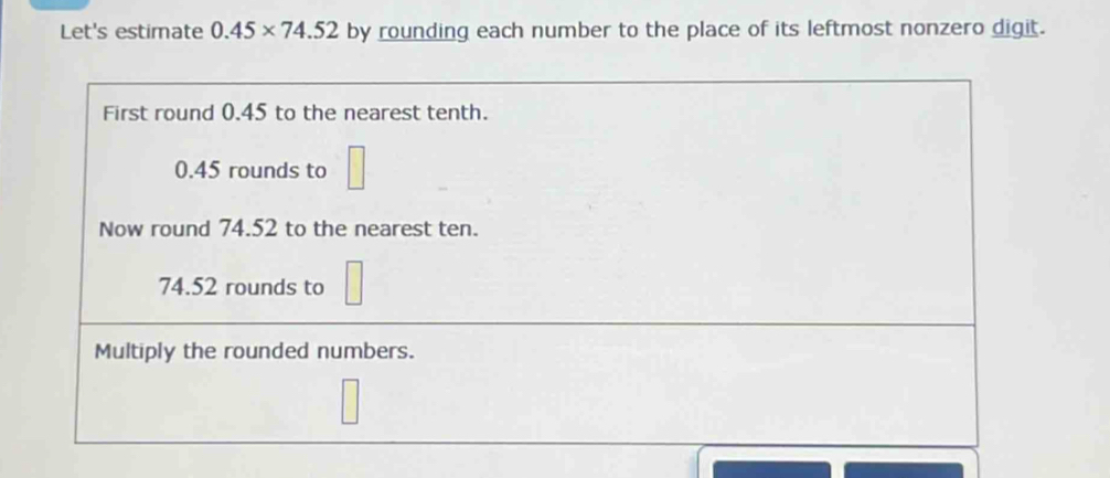 Let's estimate 0.45* 74.52 by rounding each number to the place of its leftmost nonzero digit. 
First round 0.45 to the nearest tenth.
0.45 rounds to □
Now round 74.52 to the nearest ten.
74.52 rounds to □
Multiply the rounded numbers.