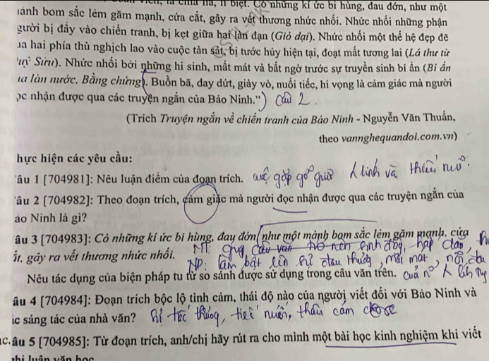 là cha hà, l biệt. Có những kí ức bỉ hùng, đau đớn, như một
Hanh bom sắc lêm găm mạnh, cứa cắt, gây ra vết thương nhức nhối. Nhức nhối những phận
gười bị đầy vào chiến tranh, bị kẹt giữa hai làn đạn (Giỏ đại). Nhức nhối một thế hệ đẹp đề
T ha hai phía thù nghịch lao vào cuộc tàn sắt, bị tước hủy hiện tại, đoạt mắt tương lai (Lá thư từ
ý Sứ u). Nhức nhối bởi những hi sinh, mất mát và bắt ngờ trước sự truyền sinh bí ẩn (Bí ần
là làn mước. Bằng chứng . Buồn bã, day dứt, giày vò, nuối tiếc, hi vọng là cảm giác mà người
'c nhận được qua các truyện ngắn của Bảo Ninh.''
(Trích Truyện ngắn về chiến tranh của Bảo Ninh - Nguyễn Văn Thuấn,
theo vannghequandoi.com.vn)
hực hiện các yêu cầu:
Tâu 1 [704981]: Nêu luận điểm của đoạn trích.
Tâu 2 [704982]: Theo đoạn trích, cảm giặc mà người đọc nhận được qua các truyện ngắn của
ào Ninh là gì?
âu 3 [704983]: Có những kí ức bi hùng, đay đớn(như một mành bọm sắc lêm gặm mạnh, cửa
Št, gây ra vết thương nhức nhổi.
Nếu tác dụng của biện pháp tu từ số sánh được sử dụng trong câu văn trên.
âu 4 [704984]: Đoạn trích bộc lộ tình cảm, thái độ nào của người viết đối với Bảo Ninh và
ic sáng tác của nhà văn?
c âu 5 [704985]: Từ đoạn trích, anh/chị hãy rút ra cho mình một bài học kinh nghiệm khi viết