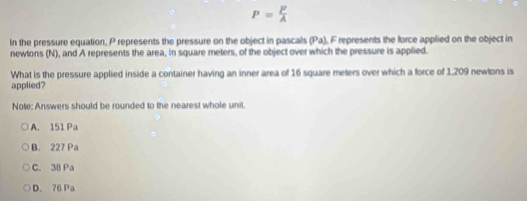 P= F/A 
In the pressure equation, P represents the pressure on the object in pascals (Pa). F represents the force applied on the object in
newtons (N), and A represents the area, in square meters, of the object over which the pressure is applied.
What is the pressure applied inside a container having an inner area of 16 square meters over which a force of 1.209 newtons is
applied?
Note: Answers should be rounded to the nearest whole unit.
A. 151 Pa
B. 227 Pa
C. 38 Pa
D. 76 Pa