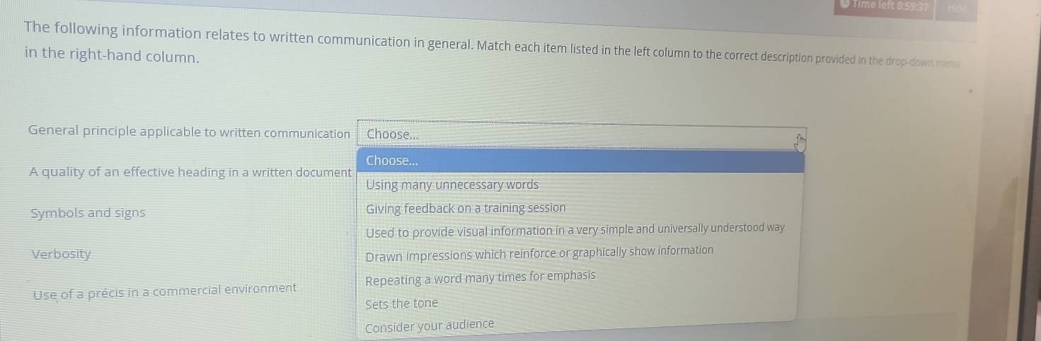 Time left 0:59:37
The following information relates to written communication in general. Match each item listed in the left column to the correct description provided in the drop-down menu
in the right-hand column.
General principle applicable to written communication Choose...
Choose...
A quality of an effective heading in a written document
Using many unnecessary words
Symbols and signs Giving feedback on a training session
Used to provide visual information in a very simple and universally understood way
Verbosity Drawn impressions which reinforce or graphically show information
Use of a précis in a commercial environment Repeating a word many times for emphasis
Sets the tone
Consider your audience