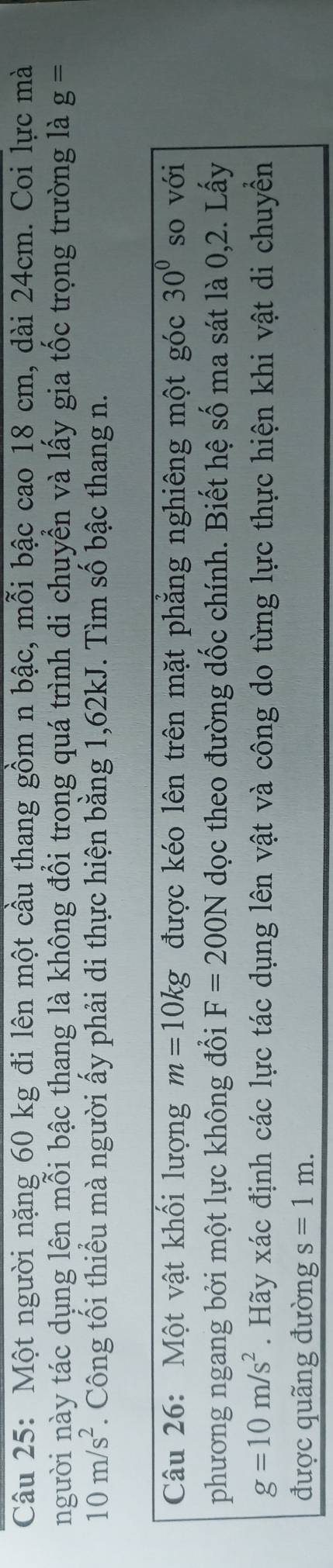 Một người nặng 60 kg đi lên một cầu thang gồm n bậc, mỗi bậc cao 18 cm, dài 24cm. Coi lực mà 
người này tác dụng lên mỗi bậc thang là không đổi trong quá trình di chuyển và lấy gia tốc trọng trường là g=
10m/s^2. Công tối thiểu mà người ấy phải di thực hiện bằng 1,62kJ. Tìm số bậc thang n. 
Câu 26: Một vật khối lượng m=10kg được kéo lên trên mặt phẳng nghiêng một góc 30° so với 
phương ngang bởi một lực không đổi F=200N dọc theo đường dốc chính. Biết hệ số ma sát là 0, 2. Lấy
g=10m/s^2. Hãy xác định các lực tác dụng lên vật và công do từng lực thực hiện khi vật di chuyền 
được quãng đường s=1m.