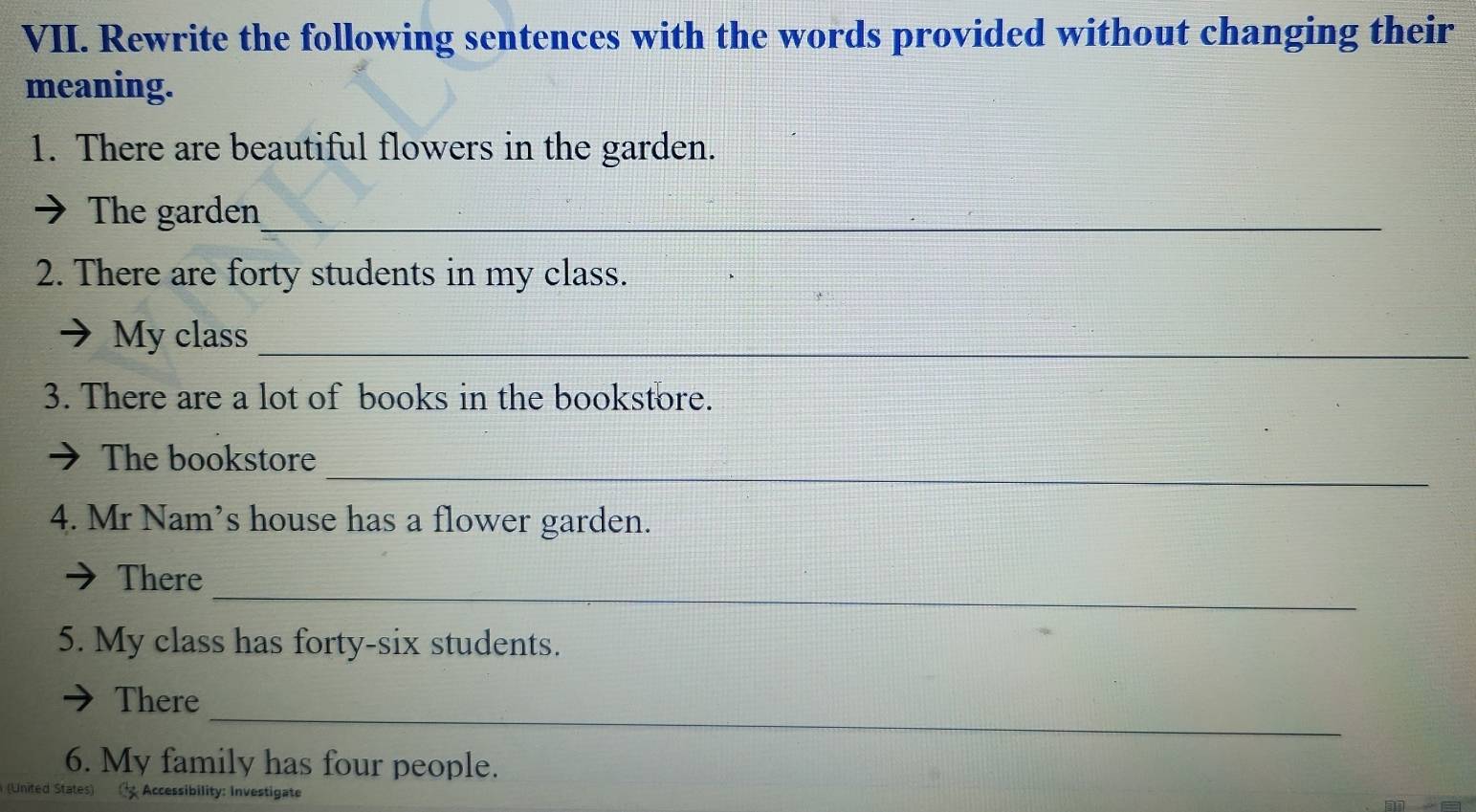 Rewrite the following sentences with the words provided without changing their 
meaning. 
1. There are beautiful flowers in the garden. 
The garden_ 
2. There are forty students in my class. 
My class_ 
3. There are a lot of books in the bookstore. 
_ 
The bookstore 
4. Mr Nam’s house has a flower garden. 
_ 
There 
5. My class has forty-six students. 
_ 
There 
6. My family has four people. 
(United States) Accessibility: Investigate