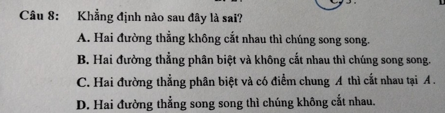 Khẳng định nào sau đây là sai?
A. Hai đường thẳng không cắt nhau thì chúng song song.
B. Hai đường thẳng phân biệt và không cắt nhau thì chúng song song.
C. Hai đường thẳng phân biệt và có điểm chung A thì cắt nhau tại A.
D. Hai đường thẳng song song thì chúng không cắt nhau.