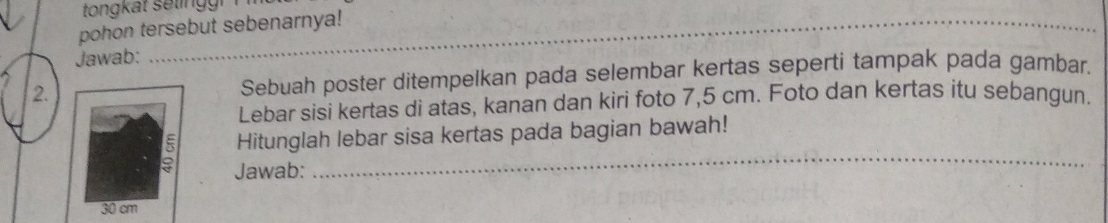 tongkat seting r 
pohon tersebut sebenarnya! 
_ 
Jawab: 
2.Sebuah poster ditempelkan pada selembar kertas seperti tampak pada gambar. 
Lebar sisi kertas di atas, kanan dan kiri foto 7,5 cm. Foto dan kertas itu sebangun. 
Hitunglah lebar sisa kertas pada bagian bawah! 
Jawab: 
_