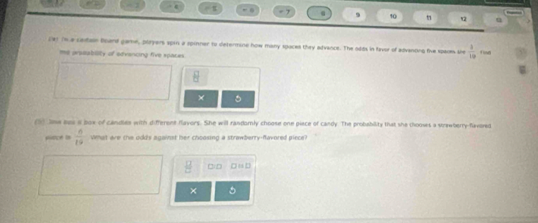 as
ε
0 7 9 10 12
2e1 in a cetar board game, players spin a spinner to determine how many spaces they advance. The odds in favor of advanoing five spacm ste  3/10 fisas
me prpeability of edvencing five spaces.
 □ /□  
× 。
(5) Jnw aes a box of candles with different flavors. She will randomly choose one piece of candy. The probability that she chooses a strawberry-flavored
pince in  6/19  What are the odds against her choosing a strawberry-favored piece?
 □ /□   □)□ □raD
×