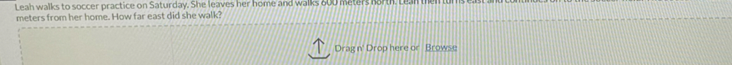 Leah walks to soccer practice on Saturday. She leaves her home and walks 800 meters north. Lean then
meters from her home. How far east did she walk? 
Drag n' Drop here or Browse