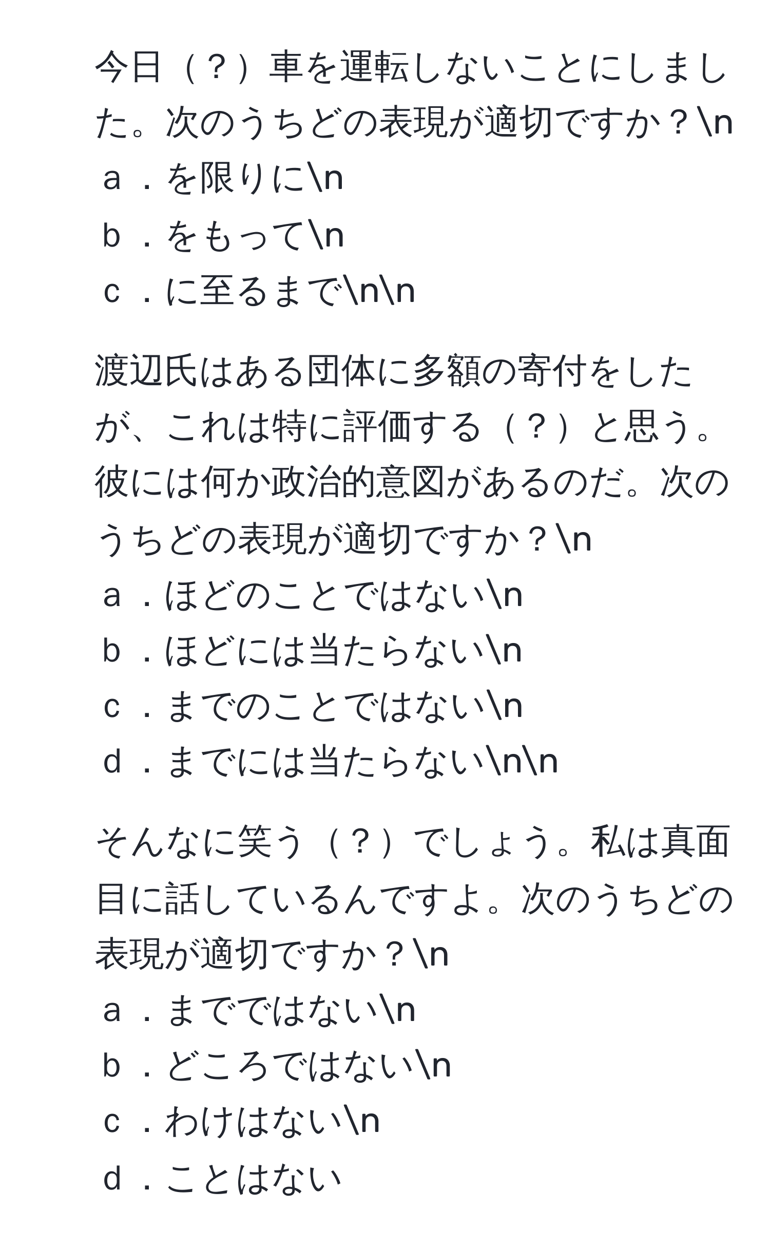 今日？車を運転しないことにしました。次のうちどの表現が適切ですか？n
ａ．を限りにn
ｂ．をもってn
ｃ．に至るまでnn
2. 渡辺氏はある団体に多額の寄付をしたが、これは特に評価する？と思う。彼には何か政治的意図があるのだ。次のうちどの表現が適切ですか？n
ａ．ほどのことではないn
ｂ．ほどには当たらないn
ｃ．までのことではないn
ｄ．までには当たらないnn
3. そんなに笑う？でしょう。私は真面目に話しているんですよ。次のうちどの表現が適切ですか？n
ａ．までではないn
ｂ．どころではないn
ｃ．わけはないn
ｄ．ことはない