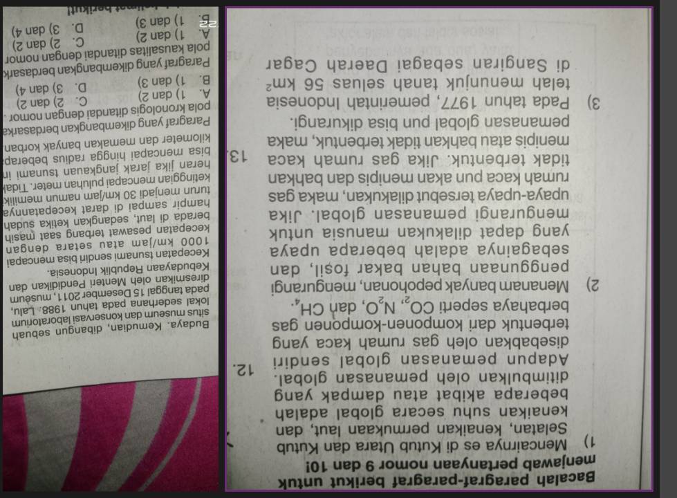 Bacalah paragraf-paragraf berikut untuk
menjawab pertanyaan nomor 9 dan 10!
1) Mencairnya es di Kutub Utara dan Kutub
Selatan, kenaikan permukaan laut, dan
kenaikan suhu secara global adalah
beberapa akibat atau dampak yang
ditimbulkan oleh pemanasan global.
Adapun pemanasan global sendiri 12.
disebabkan oleh gas rumah kaca yang
terbentuk dari komponen-komponen gas Budaya. Kemudian, dibangun sebuah
situs museum dan konservasi laboratorium
berbahaya seperti CO_2,N_2O , dan CH_4.
2) Menanam banyak pepohonan, mengurangi lokal sederhana pada tahun 1988. Lalu,
pada tanggal 15 Desember 2011, museum
diresmikan oleh Menteri Pendidikan dan
penggunaan bahan bakar fosil, dan Kebudayaan Republik Indonesia.
sebagainya adalah beberapa upaya Kecepatan tsunami sendiri bisa mencapai
yang dapat dilakukan manusia untuk 1000 km/jam atau setara dengan
kecepatan pesawat terbang saat masih
mengurangi pemanasan global. Jika berada di laut, sedangkan ketika sudah
upaya-upaya tersebut dilakukan, maka gas hampir sampai di darat kecepatannya
turun menjadi 30 km/jam namun memilik
rumah kaca pun akan menipis dan bahkan ketinggian mencapai puluhan meter. Tidal
heran jika jarak jangkauan tsunami in
tidak terbentuk. Jika gas rumah kaca 13. bisa mencapai hingga radius beberap
menipis atau bahkan tidak terbentuk, maka kilometer dan memakan banyak korban
pemanasan global pun bisa dikurangi.
Paragraf yang dikembangkan berdasarka
3) Pada tahun 1977, pemerintah Indonesia pola kronologis ditandai dengan nomor .
A. 1) dan 2) C. 2) dan 2)
telah menunjuk tanah seluas 56km^2 B. 1) dan 3)
D. 3) dan 4)
di Sangiran sebagai Daerah Cagar Paragraf yang dikembangkan berdasark
pola kausalitas ditandai dengan nomor
A. 1) dan 2) C. 2) dan 2)
B. 1) dan 3) D. 3) dan 4)