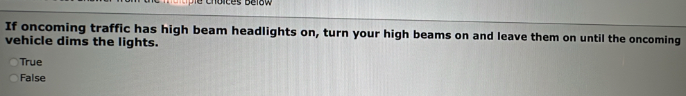 ipie choices délow
If oncoming traffic has high beam headlights on, turn your high beams on and leave them on until the oncoming
vehicle dims the lights.
True
False