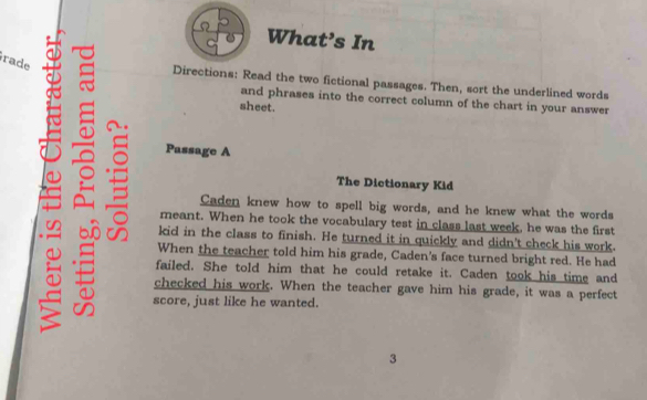 What’s In 
írade 
Directions: Read the two fictional passages. Then, sort the underlined words 
and phrases into the correct column of the chart in your answer 
sheet. 
6 = Passage A 
The Dictionary Kid 
Caden knew how to spell big words, and he knew what the words 
meant. When he took the vocabulary test in class last week, he was the first 
kid in the class to finish. He turned it in quickly and didn't check his work. 
When the teacher told him his grade, Caden's face turned bright red. He had 
I failed. She told him that he could retake it. Caden took his time and 
checked his work. When the teacher gave him his grade, it was a perfect 
score, just like he wanted. 
3