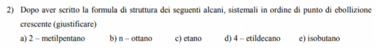 Dopo aver scritto la formula di struttura dei seguenti alcani, sistemali in ordine di punto di ebollizione 
crescente (giustificare) 
a) 2 - metilpentano b) n - ottano c) etano d) 4 - etildecano e) isobutano