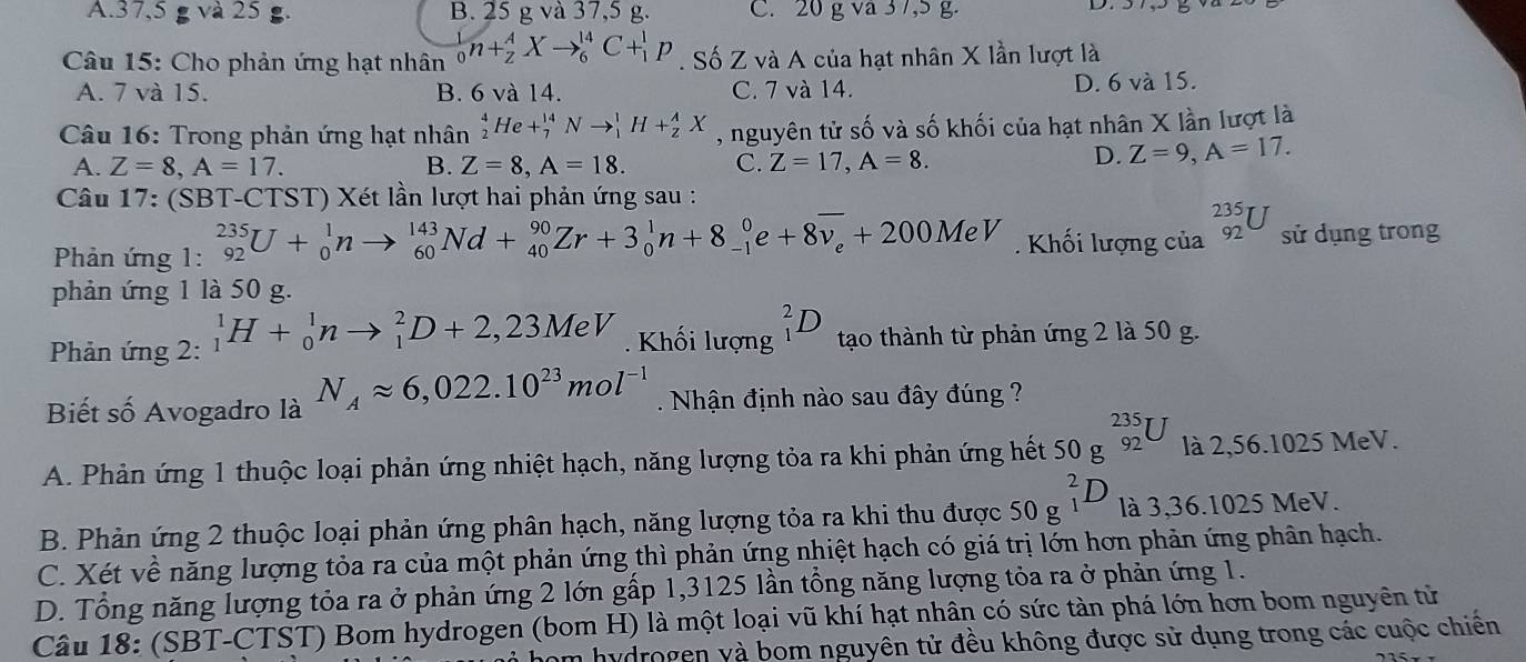 A.. 37,5gva25 B. 25 g và 37,5 g. C. 20 g va 3 7,5 g.
Câu 15: Cho phản ứng hạt nhân _0^(1n+_2^AXto _6^(14)C+_1^1p. Số Z và A của hạt nhân X lần lượt là
A. 7 và 15. B. 6 và 14. C. 7 và 14. D. 6 và 15.
Câu 16: Trong phản ứng hạt nhân _2^4He+_7^(14)Nto _1^1H+_z^AX , nguyên tử số và số khối của hạt nhân X lần lượt là
A. Z=8,A=17. B. Z=8,A=18. C. Z=17,A=8.
D. Z=9,A=17.
Câu 17: (SBT-CTST) Xét lần lượt hai phản ứng sau :
Phản ứng 1: _(92)^(235)U+_0^1nto _(60)^(143)Nd+_(40)^(90)Zr+3_0^1n+8_(-1)^0e+8overline v_e)+200MeV. Khối lượng của _(92)^(235)U sử dụng trong
phản ứng 1 là 50 g.
Phản ứng 2: _1^(1H+_0^1nto _1^2D+2,23MeV. Khối lượng _1^2D tạo thành từ phản ứng 2 là 50 g.
Biết số Avogadro là N_A)approx 6,022.10^(23)mol^(-1). Nhận định nào sau đây đúng ?
A. Phản ứng 1 thuộc loại phản ứng nhiệt hạch, năng lượng tỏa ra khi phản ứng hết 50 g beginarrayr 235 92endarray U là 2,56.1025 MeV.
B. Phản ứng 2 thuộc loại phản ứng phân hạch, năng lượng tỏa ra khi thu được 50g^2_1D là 3,36.1025 MeV.
C. Xét về năng lượng tỏa ra của một phản ứng thì phản ứng nhiệt hạch có giá trị lớn hơn phản ứng phân hạch.
D. Tổng năng lượng tỏa ra ở phản ứng 2 lớn gấp 1,3125 lần tổng năng lượng tỏa ra ở phản ứng 1.
Câu 18: (SBT-CTST) Bom hydrogen (bom H) là một loại vũ khí hạt nhân có sức tàn phá lớn hơn bom nguyên tử
Em hydrogen yà bom nguyên tử đều không được sử dụng trong các cuộc chiến