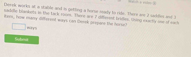 or Watch a video ⑥ 
Derek works at a stable and is getting a horse ready to ride. There are 2 saddles and 3
saddle blankets in the tack room. There are 7 different bridles. Using exactly one of each 
item, how many different ways can Derek prepare the horse? 
□ ways 
Submit