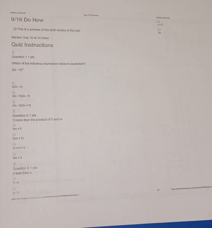 9/10/24, 10:46 AM Quâ: 9/ 16 Da Nay 9V5/34, 10-96 AM
9/16 Do Now
t+3
① This is a preview of the draft version of the quiz 3x
Started: Sep 10 at 10:45 am
Quiz Instructions
Question 1 1 pts
Which of the following expression below is equivalent?
(2x-5)^2
2(2x-5)
(2x-5)(2x-5)
(2x-5)(2x+5)
Question 2 1 pts
3 more than the product of 5 and m
3m+5
5(m+3)
3+m+5
5m+3
beginarrayr :: 1:endarray
Question 3 1 pts
3 less than x
3-x
1/2
x-3
htpe0ao.ieontore.con/cnoas/7460fqubeeaf116355ftake7previeu=1 tups/eaeir/awrwcros.cosicourses4T460hpuz=