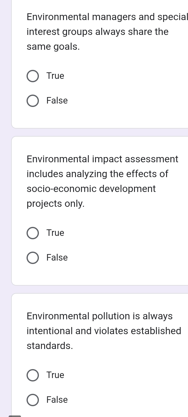 Environmental managers and special
interest groups always share the
same goals.
True
False
Environmental impact assessment
includes analyzing the effects of
socio-economic development
projects only.
True
False
Environmental pollution is always
intentional and violates established
standards.
True
False