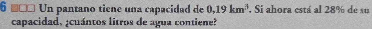 6 ■ 1 Un pantano tiene una capacidad de 0,19km^3. Si ahora está al 28% de su 
capacidad, ¿cuántos litros de agua contiene?