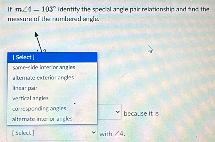 If m∠ 4=103° identify the special angle pair relationship and fnd the
measure of the numbered angle.
1 ^
[ Select ]
same-side interior angles
alternate exterior angles
linear pair
vertical angles
corresponding angles
because it is
alternate interior angles
[ Select ] with ∠ 4.