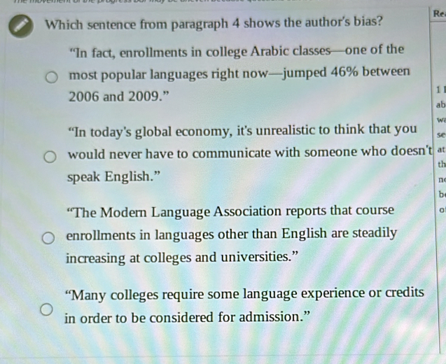 Re
I Which sentence from paragraph 4 shows the author's bias?
“In fact, enrollments in college Arabic classes—one of the
most popular languages right now—jumped 46% between
2006 and 2009.” 1 I
ab
W
“In today’s global economy, it’s unrealistic to think that you se
would never have to communicate with someone who doesn't at
th
speak English.”
n
b
“The Modern Language Association reports that course
enrollments in languages other than English are steadily
increasing at colleges and universities.”
“Many colleges require some language experience or credits
in order to be considered for admission.”