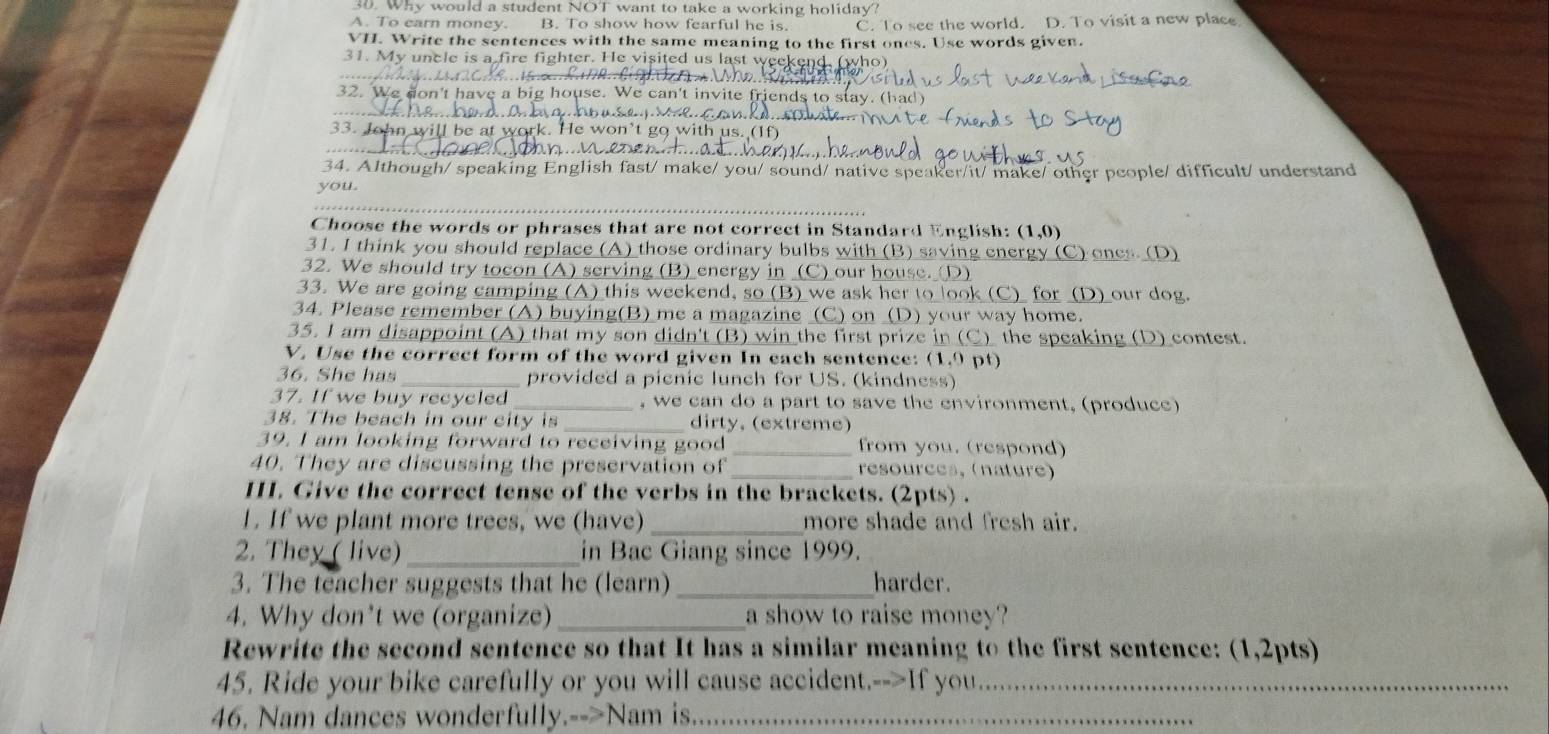 Why would a student NOT want to take a working holiday?
A. To earn money. B. To show how fearful he is. C. To see the world. D. To visit a new place
VII. Write the sentences with the same meaning to the first ones. Use words given.
31. My uncle is a fire fighter. He visited us last w
32. We don't have e can't invite 
_
33. John will be at wo won't go with us. (1
34. Although/ speaking English fast/ make/ you/ sound/ native speaker/it/ make/ other people/ difficult/ understand
you.
Choose the words or phrases that are not correct in Standard English: (1,0)
31. I think you should replace (A) those ordinary bulbs with (B) saving energy (C) ones. (D)
32. We should try tocon (A) serving (B) energy in (C) our house. (D)
33. We are going camping (A) this weekend, so (B) we ask her to look (C) for (D) our dog.
34. Please remember (A) buying(B) me a magazine (C) on (D) your way home.
35. I am disappoint (A) that my son didn't (B) win the first prize in (C) the speaking (D) contest.
V. Use the correct form of the word given In each sentence: (1.9 pt)
36. She has provided a picnic lunch for US. (kindness)
37. If we buy recycled , we can do a part to save the environment, (produce)
38. The beach in our city is _dirty, (extreme)
39. I am looking forward to receiving good _from you. (respond)
40. They are discussing the preservation of _resources, (nature)
III. Give the correct tense of the verbs in the brackets. (2pts) .
1. If we plant more trees, we (have) _more shade and fresh air.
2. They ( live) _in Bac Giang since 1999.
3. The teacher suggests that he (learn) _harder.
4. Why don't we (organize) _a show to raise money?
Rewrite the second sentence so that It has a similar meaning to the first sentence: (1,2pts)
45. Ride your bike carefully or you will cause accident.-->If you_
46. Nam dances wonderfully.-->Nam is._