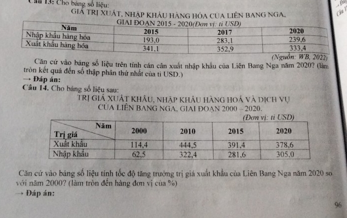 Cho bảng số liệu: 
Đả 
GiÁ TRị XUÁT, Nhập KhÁU HÀNG HÓA CUA LIÊN BANG NGA, Câu l 
2) 
Căn cứ vào bảng số liệu trên tính cán cân xuất nhập khẩu của Liên Bang Nga năm 2020? (làm 
tròn kết quả đến số thập phân thứ nhất của tỉ USD.) 
→ Đáp án: 
Câu 14. Cho bảng số liệu sau: 
trị giá xUất khẩu, nhập khẩu hàng hoá và dịch vụ 
CUA LIÊN BANG NGA, GIAI ĐOAN 2000 - 2020. 
Căn cứ vào bảng số liệu tính tốc độ tăng trưởng trị giá xuất khẩu của Liên Bang Nga năm 2020 so 
với năm 2000? (làm tròn đến hàng đơn vị của %) 
Đáp án: 
96