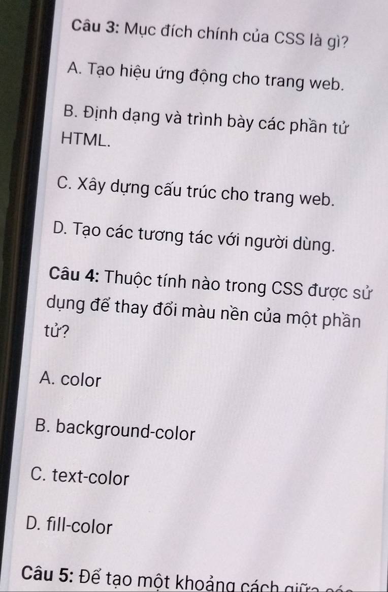 Mục đích chính của CSS là gì?
A. Tạo hiệu ứng động cho trang web.
B. Định dạng và trình bày các phần tử
HTML.
C. Xây dựng cấu trúc cho trang web.
D. Tạo các tương tác với người dùng.
Câu 4: Thuộc tính nào trong CSS được sử
dụng để thay đổi màu nền của một phần
tử?
A. color
B. background-color
C. text-color
D. fill-color
Câu 5: Để tạo một khoảng cá g